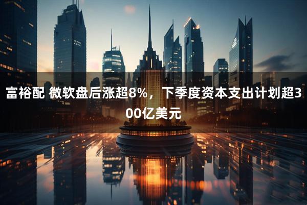 富裕配 微软盘后涨超8%，下季度资本支出计划超300亿美元