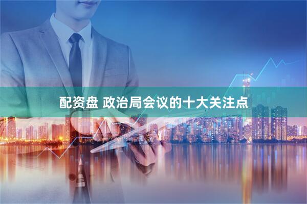 配资盘 政治局会议的十大关注点