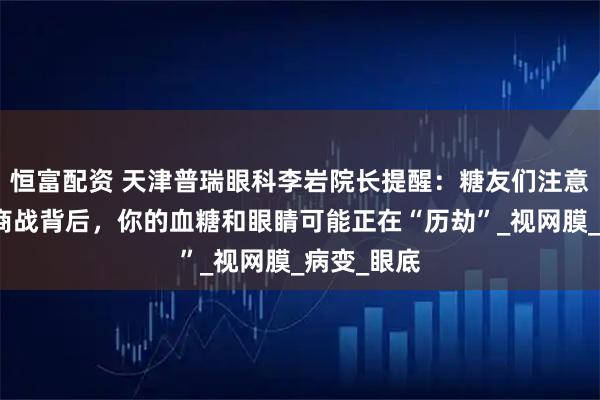 恒富配资 天津普瑞眼科李岩院长提醒：糖友们注意啦！外卖商战背后，你的血糖和眼睛可能正在“历劫”_视网膜_病变_眼底