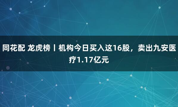 同花配 龙虎榜丨机构今日买入这16股，卖出九安医疗1.17亿元