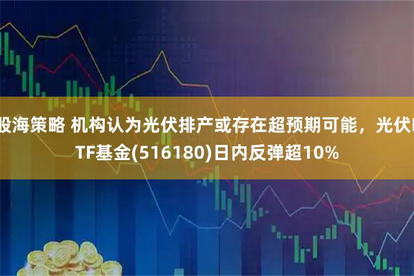 股海策略 机构认为光伏排产或存在超预期可能，光伏ETF基金(516180)日内反弹超10%