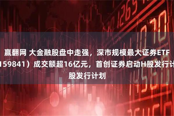 赢翻网 大金融股盘中走强，深市规模最大证券ETF（159841）成交额超16亿元，首创证券启动H股发行计划