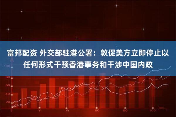富邦配资 外交部驻港公署：敦促美方立即停止以任何形式干预香港事务和干涉中国内政