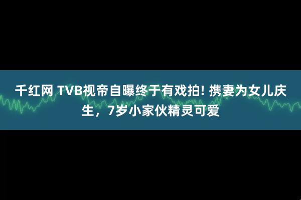 千红网 TVB视帝自曝终于有戏拍! 携妻为女儿庆生，7岁小家伙精灵可爱