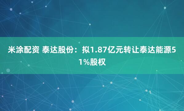 米涂配资 泰达股份：拟1.87亿元转让泰达能源51%股权
