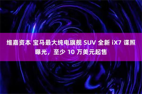 维嘉资本 宝马最大纯电旗舰 SUV 全新 iX7 谍照曝光，至少 10 万美元起售