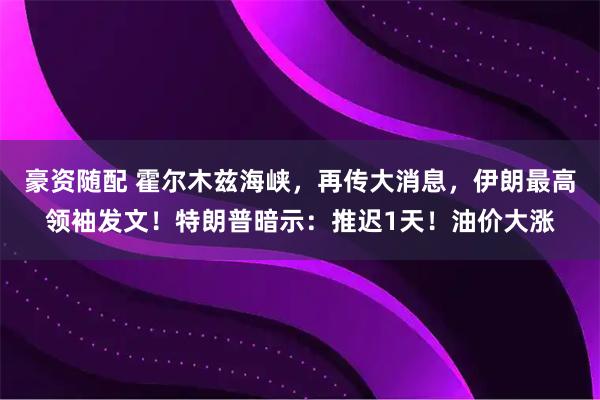 豪资随配 霍尔木兹海峡，再传大消息，伊朗最高领袖发文！特朗普暗示：推迟1天！油价大涨