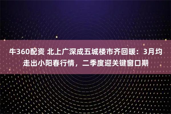 牛360配资 北上广深成五城楼市齐回暖:3月均走出小阳春行情,二季度迎关键窗口期