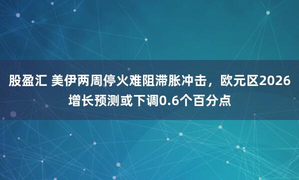 股盈汇 美伊两周停火难阻滞胀冲击，欧元区2026增长预测或下调0.6个百分点