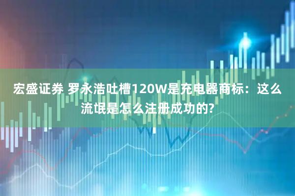 宏盛证券 罗永浩吐槽120W是充电器商标：这么流氓是怎么注册成功的?
